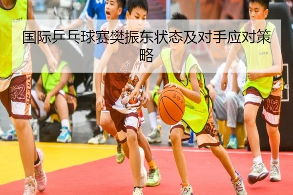 国际乒乓球赛樊振东状态及对手应对策略